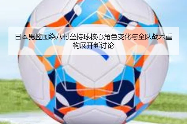 日本男篮围绕八村垒持球核心角色变化与全队战术重构展开新讨论
