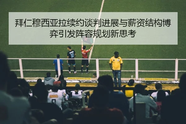 拜仁穆西亚拉续约谈判进展与薪资结构博弈引发阵容规划新思考