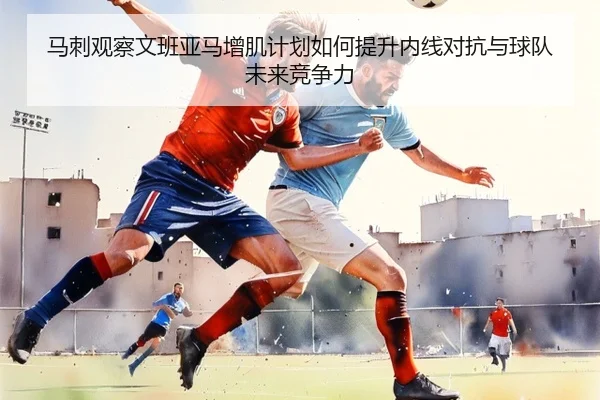 马刺观察文班亚马增肌计划如何提升内线对抗与球队未来竞争力