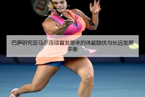 巴萨研究亚马尔连续首发带来的体能隐忧与长远发展平衡
