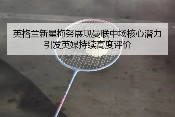 英格兰新星梅努展现曼联中场核心潜力引发英媒持续高度评价