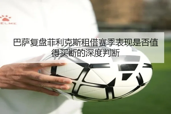 巴萨复盘菲利克斯租借赛季表现是否值得买断的深度判断