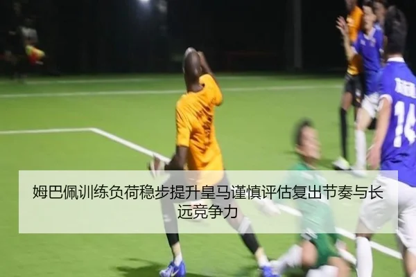 姆巴佩训练负荷稳步提升皇马谨慎评估复出节奏与长远竞争力